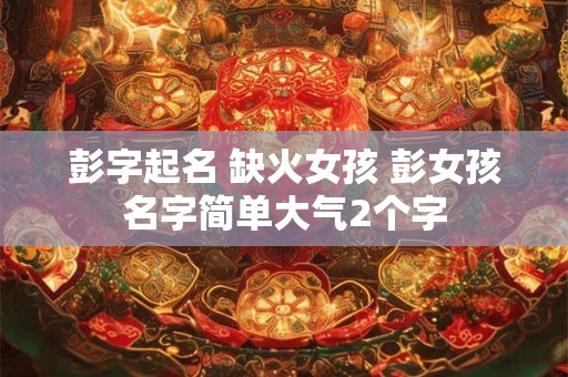 彭字起名 缺火女孩 彭女孩名字简单大气2个字