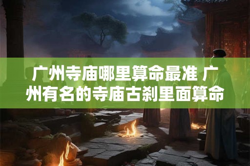 广州寺庙哪里算命最准 广州有名的寺庙古刹里面算命