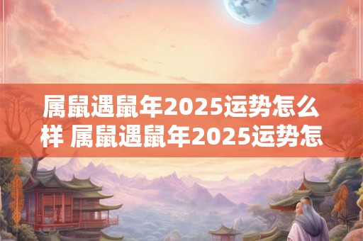 属鼠遇鼠年2025运势怎么样 属鼠遇鼠年2025运势怎么样呢 属鼠遇鼠年2025运势怎么样 属鼠遇鼠年2025运势怎么样呢