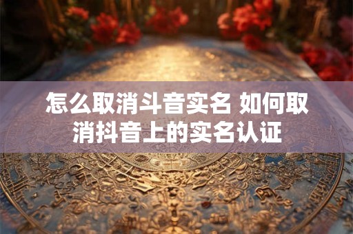 怎么取消斗音实名 如何取消抖音上的实名认证