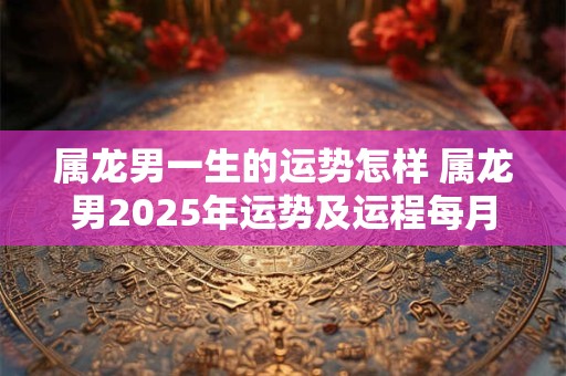 属龙男一生的运势怎样 属龙男2025年运势及运程每月运程