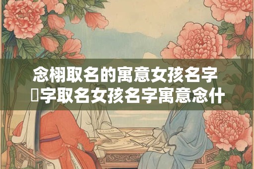 念栩取名的寓意女孩名字 嫚字取名女孩名字寓意念什么