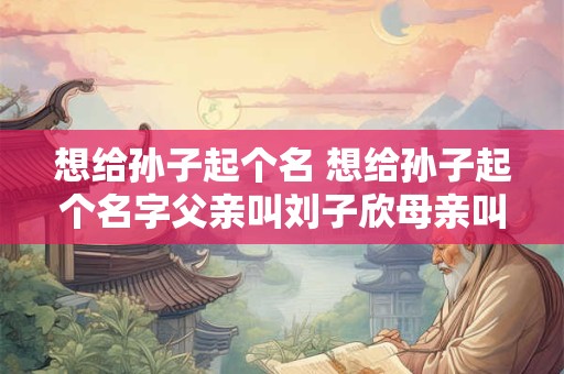 想给孙子起个名 想给孙子起个名字父亲叫刘子欣母亲叫徐庶