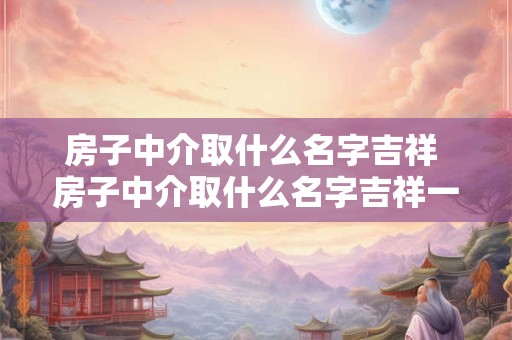 房子中介取什么名字吉祥 房子中介取什么名字吉祥一点