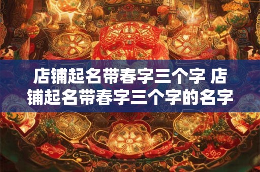 店铺起名带春字三个字 店铺起名带春字三个字的名字 店铺起名带春字三个字 店铺起名带春字三个字的名字