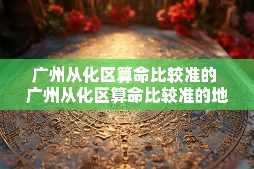 广州从化区算命比较准的 广州从化区算命比较准的地方在哪 广州从化区算命比较准的 广州从化区算命比较准的地方在哪