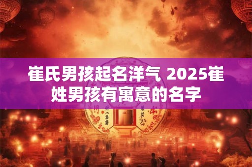 崔氏男孩起名洋气 2025崔姓男孩有寓意的名字