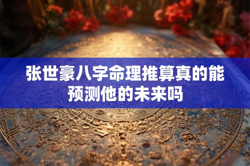 张世豪八字命理推算真的能预测他的未来吗