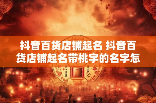 抖音百货店铺起名 抖音百货店铺起名带桃字的名字怎么起