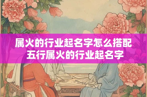 属火的行业起名字怎么搭配 五行属火的行业起名字