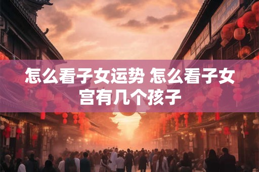 怎么看子女运势 怎么看子女宫有几个孩子