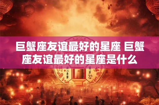 巨蟹座友谊最好的星座 巨蟹座友谊最好的星座是什么