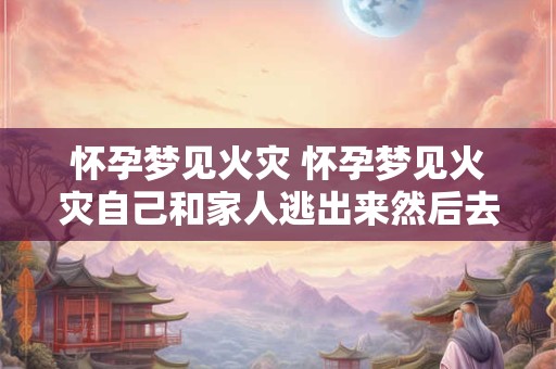 怀孕梦见火灾 怀孕梦见火灾自己和家人逃出来然后去买甘蔗