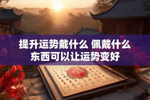 提升运势戴什么 佩戴什么东西可以让运势变好 提升运势戴什么 佩戴什么东西可以让运势变好