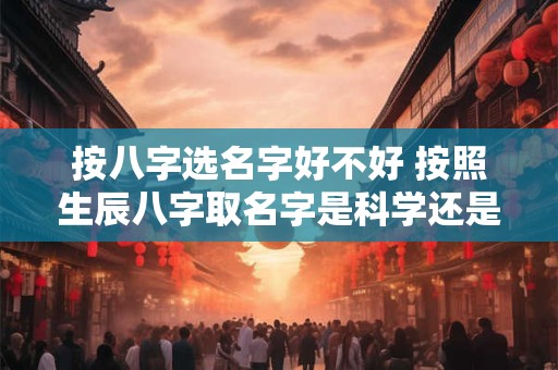 按八字选名字好不好 按照生辰八字取名字是科学还是迷信