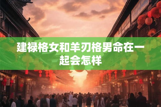 建禄格女和羊刃格男命在一起会怎样