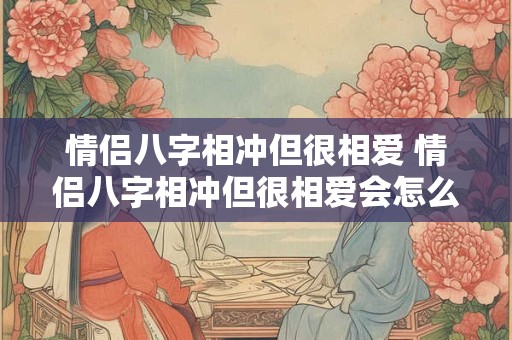 情侣八字相冲但很相爱 情侣八字相冲但很相爱会怎么样 情侣八字相冲但很相爱 情侣八字相冲但很相爱会怎么样