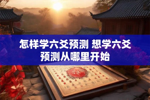 怎样学六爻预测 想学六爻预测从哪里开始 怎样学六爻预测 想学六爻预测从哪里开始
