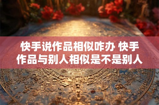 快手说作品相似咋办 快手作品与别人相似是不是别人举报