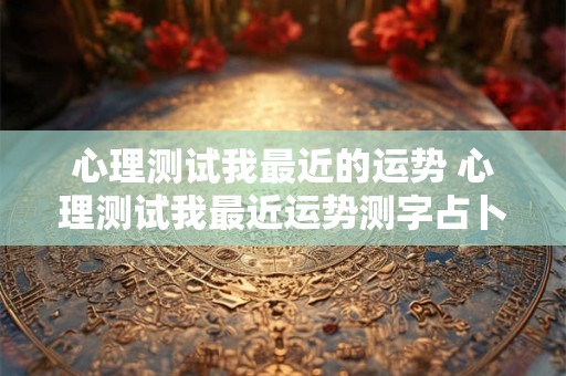 心理测试我最近的运势 心理测试我最近运势测字占卜我最近运势