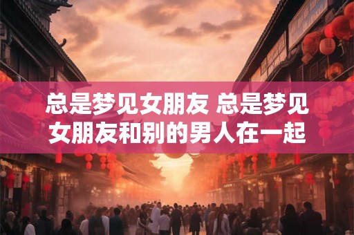 总是梦见女朋友 总是梦见女朋友和别的男人在一起