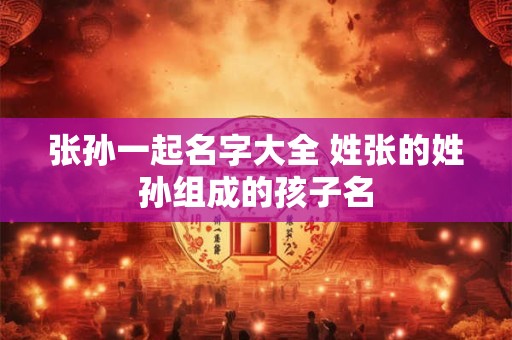张孙一起名字大全 姓张的姓孙组成的孩子名