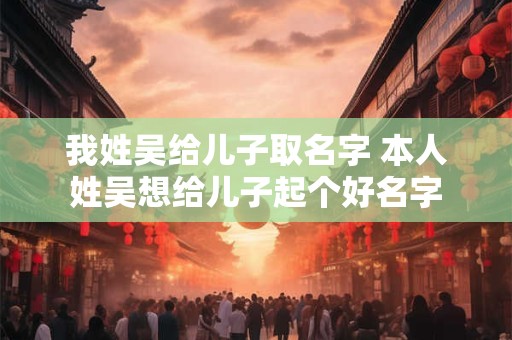 我姓吴给儿子取名字 本人姓吴想给儿子起个好名字