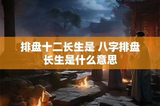 排盘十二长生是 八字排盘长生是什么意思