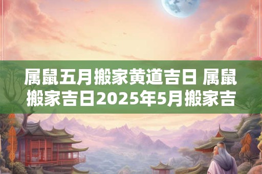 属鼠五月搬家黄道吉日 属鼠搬家吉日2025年5月搬家吉日查询 属鼠五月搬家黄道吉日 属鼠搬家吉日2025年5月搬家吉日查询