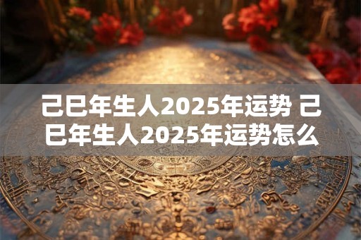 己巳年生人2025年运势 己巳年生人2025年运势怎么样
