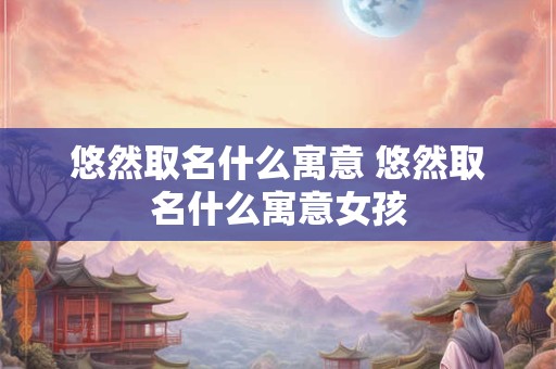 悠然取名什么寓意 悠然取名什么寓意女孩
