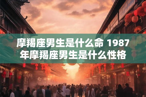 摩羯座男生是什么命 1987年摩羯座男生是什么性格 摩羯座男生是什么命 1987年摩羯座男生是什么性格