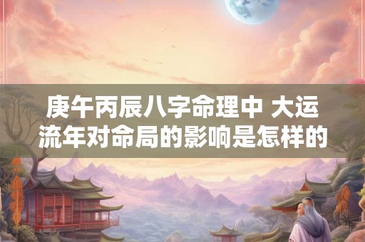 庚午丙辰八字命理中 大运流年对命局的影响是怎样的