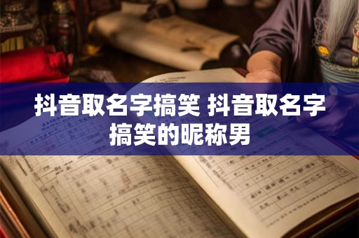 抖音取名字搞笑 抖音取名字搞笑的昵称男