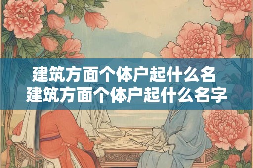 建筑方面个体户起什么名 建筑方面个体户起什么名字好听