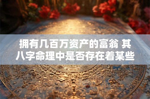 拥有几百万资产的富翁 其八字命理中是否存在着某些共同的特征