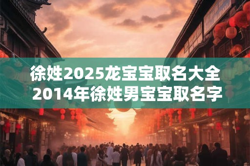 徐姓2025龙宝宝取名大全 2014年徐姓男宝宝取名字大全2025
