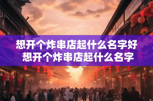 想开个炸串店起什么名字好 想开个炸串店起什么名字好听点