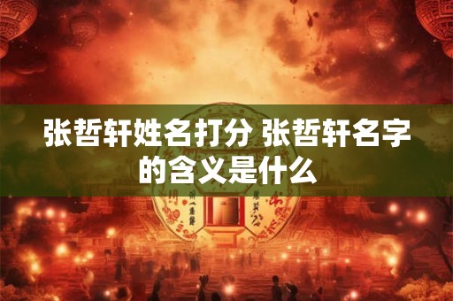 张哲轩姓名打分 张哲轩名字的含义是什么 张哲轩姓名打分 张哲轩名字的含义是什么