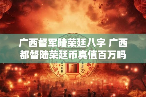 广西督军陆荣廷八字 广西都督陆荣廷币真值百万吗 广西督军陆荣廷八字 广西都督陆荣廷币真值百万吗