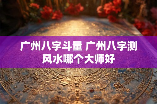 广州八字斗量 广州八字测风水哪个大师好