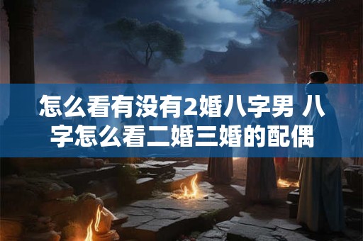 怎么看有没有2婚八字男 八字怎么看二婚三婚的配偶 怎么看有没有2婚八字男 八字怎么看二婚三婚的配偶