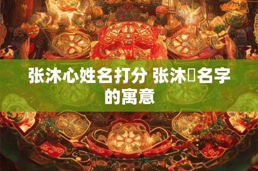 张沐心姓名打分 张沐莀名字的寓意 张沐心姓名打分 张沐莀名字的寓意