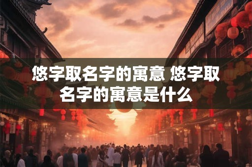 详细阅读:悠字取名字的寓意 悠字取名字的寓意是什么 悠字取名字的寓意 悠字取名字的寓意是什么