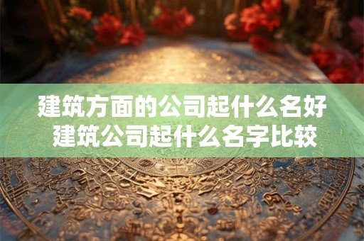 建筑方面的公司起什么名好 建筑公司起什么名字比较好听