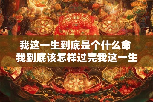 我这一生到底是个什么命 我到底该怎样过完我这一生