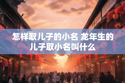 怎样取儿子的小名 龙年生的儿子取小名叫什么