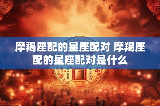 摩羯座配的星座配对 摩羯座配的星座配对是什么 摩羯座配的星座配对 摩羯座配的星座配对是什么