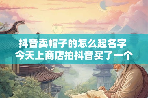 抖音卖帽子的怎么起名字 今天上商店拍抖音买了一个帽子