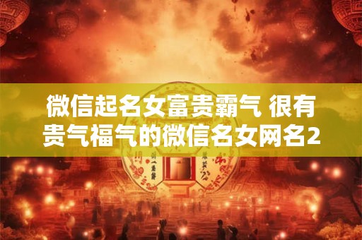 微信起名女富贵霸气 很有贵气福气的微信名女网名2025年